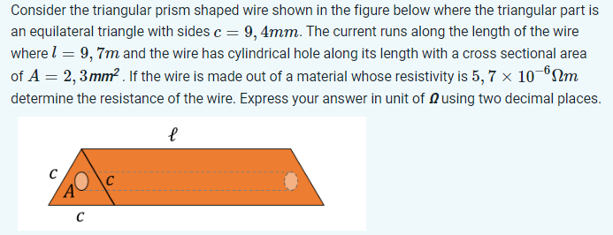 Consider the triangular prism shaped wire shown in the figure below where the triangular part is an equilateral triangle with sides c = 9,4 mm. The current runs along the length of the wire where l = 9,7 m and the wire has cylindrical hole along its length with a cross sectional area of A = 2,3 mm2. If the wire is made out of a material whose resistivity is 5,7×10−6 Ωm determine the resistance of the wire. Express your answer in unit of Ω using two decimal places.