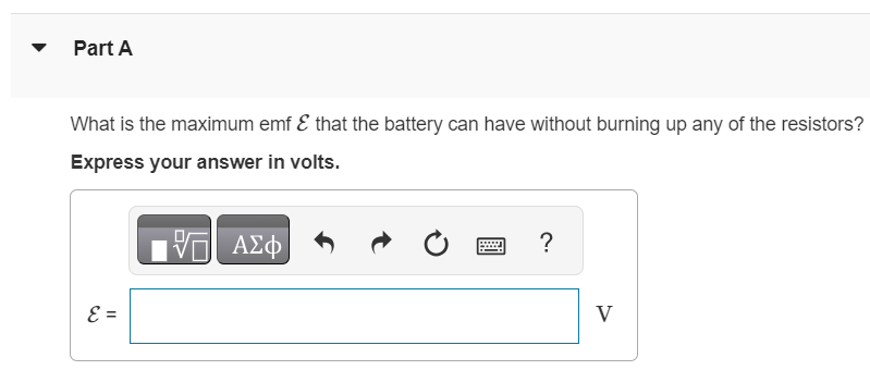 In the circuit shown in (Figure 1) all the resistors are rated at a maximum power of 1.90 W. Figure Part A What is the maximum emf E that the battery can have without burning up any of the resistors? Express your answer in volts.