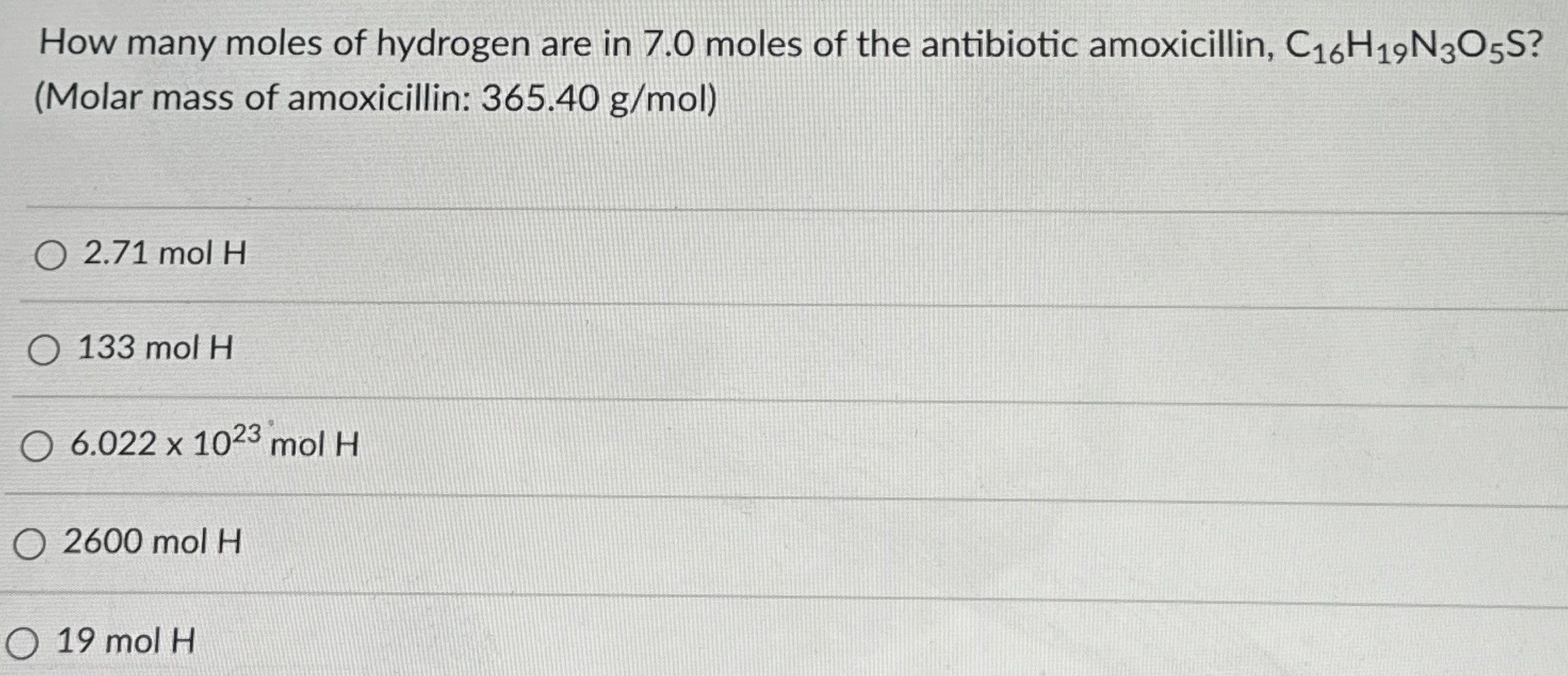 How many moles of hydrogen are in 7.0 moles of the antibiotic amoxicillin, C16H19N3O5S ? (Molar mass of amoxicillin: 365.40 g/mol ) 2.71 mol H 133 mol H 6.022×1023 mol H 2600 mol H 19 mol H 