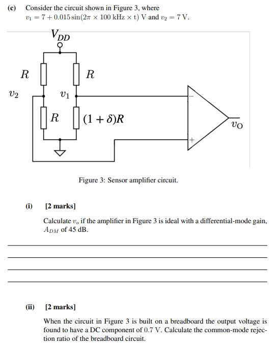 (c) Consider the circuit shown in Figure 3, where v1 = 7 + 0.015sin⁡(2π×100 kHz×t)V and v2 = 7 V. Figure 3: Sensor amplifier circuit. (i) [2 marks] Calculate vo if the amplifier in Figure 3 is ideal with a differential-mode gain, ADM of 45 dB. (ii) [2 marks] When the circuit in Figure 3 is built on a breadboard the output voltage is found to have a DC component of 0.7 V. Calculate the common-mode rejection ratio of the breadboard circuit.