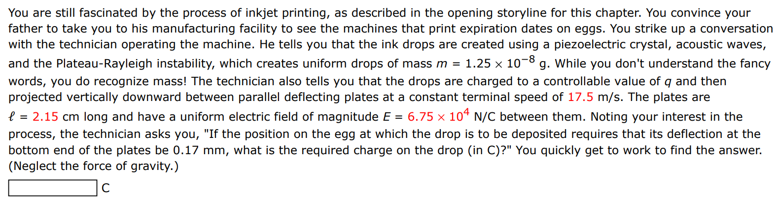 You are still fascinated by the process of inkjet printing, as described in the opening storyline for this chapter. You convince your father to take you to his manufacturing facility to see the machines that print expiration dates on eggs. You strike up a conversation with the technician operating the machine. He tells you that the ink drops are created using a piezoelectric crystal, acoustic waves, and the Plateau-Rayleigh instability, which creates uniform drops of mass m = 1.25×10−8 g. While you don't understand the fancy words, you do recognize mass! The technician also tells you that the drops are charged to a controllable value of q and then projected vertically downward between parallel deflecting plates at a constant terminal speed of 17.5 m/s. The plates are ℓ = 2.15 cm long and have a uniform electric field of magnitude E = 6.75×104 N/C between them. Noting your interest in the process, the technician asks you, "If the position on the egg at which the drop is to be deposited requires that its deflection at the bottom end of the plates be 0.17 mm, what is the required charge on the drop (in C)?" You quickly get to work to find the answer. (Neglect the force of gravity.) C 