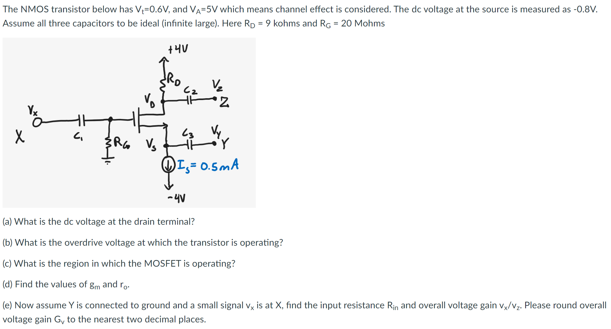 The NMOS transistor below has Vt = 0.6 V, and VA = 5 V which means channel effect is considered. The dc voltage at the source is measured as −0.8 V. Assume all three capacitors to be ideal (infinite large). Here RD = 9 kohms and RG = 20 Mohms (a) What is the dc voltage at the drain terminal? (b) What is the overdrive voltage at which the transistor is operating? (c) What is the region in which the MOSFET is operating? (d) Find the values of gm and ro. (e) Now assume Y is connected to ground and a small signal vx is at X, find the input resistance Rin and overall voltage gain vx/vz. Please round overall voltage gain Gv to the nearest two decimal places.