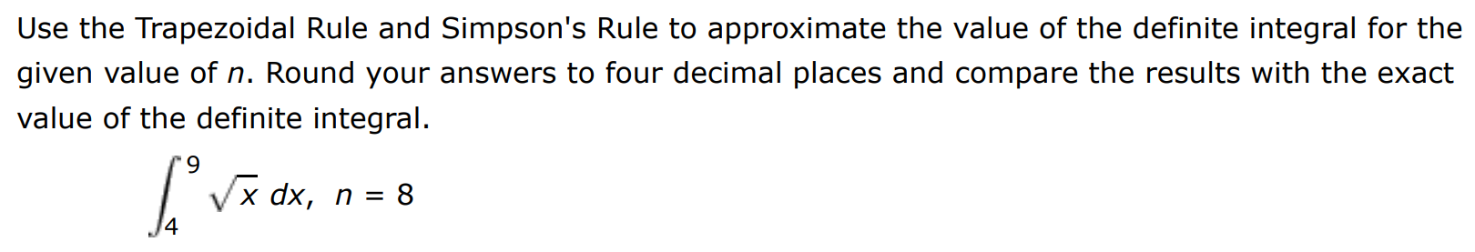 Use the Trapezoidal Rule and Simpson's Rule to approximate the value of the definite integral for the given value of n. Round your answers to four decimal places and compare the results with the exact value of the definite integral. ∫4 9 x dx, n = 8