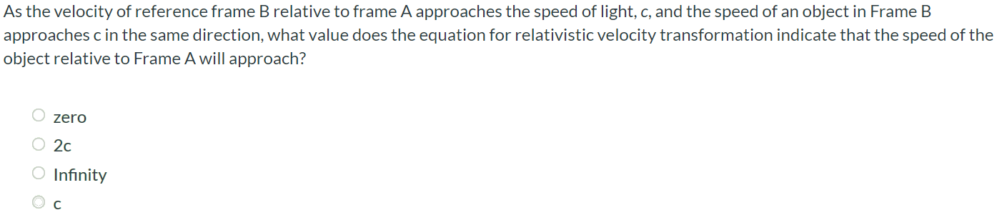 As the velocity of reference frame B relative to frame A approaches the speed of light, c, and the speed of an object in Frame B approaches c in the same direction, what value does the equation for relativistic velocity transformation indicate that the speed of the object relative to Frame A will approach? zero 2c Infinity c