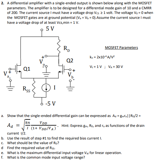 A differential amplifier with a single-ended output is shown below along with the MOSFET parameters. The amplifier is to be designed for a differential mode gain of 10 and a CMRR of 200 . The current source I must have a voltage drop VCS ≥ 1 volt. The voltage V0 = 0 when the MOSFET gates are at ground potential (Va = Vb = 0). Assume the current source I must have a voltage drop of at least Vcs, min = 1 V. MOSFET Parameters kn = 2×10−4 A/V2 Vt = 1 V;VA = 30 V a. Show that the single-ended differential gain can be expressed as Ad = gmro||RD/2 = Ad = kn I VDD(1 + VDD/VA). Hint: Express gm, RD, and ro as functions of the drain current 1 /2. b. Use the result of step #1 to find the required bias current I. c. What should be the value of RD ? d Find the required value of Rss. e. What is the maximum differential input voltage Vid for linear operation. f. What is the common mode input voltage range?