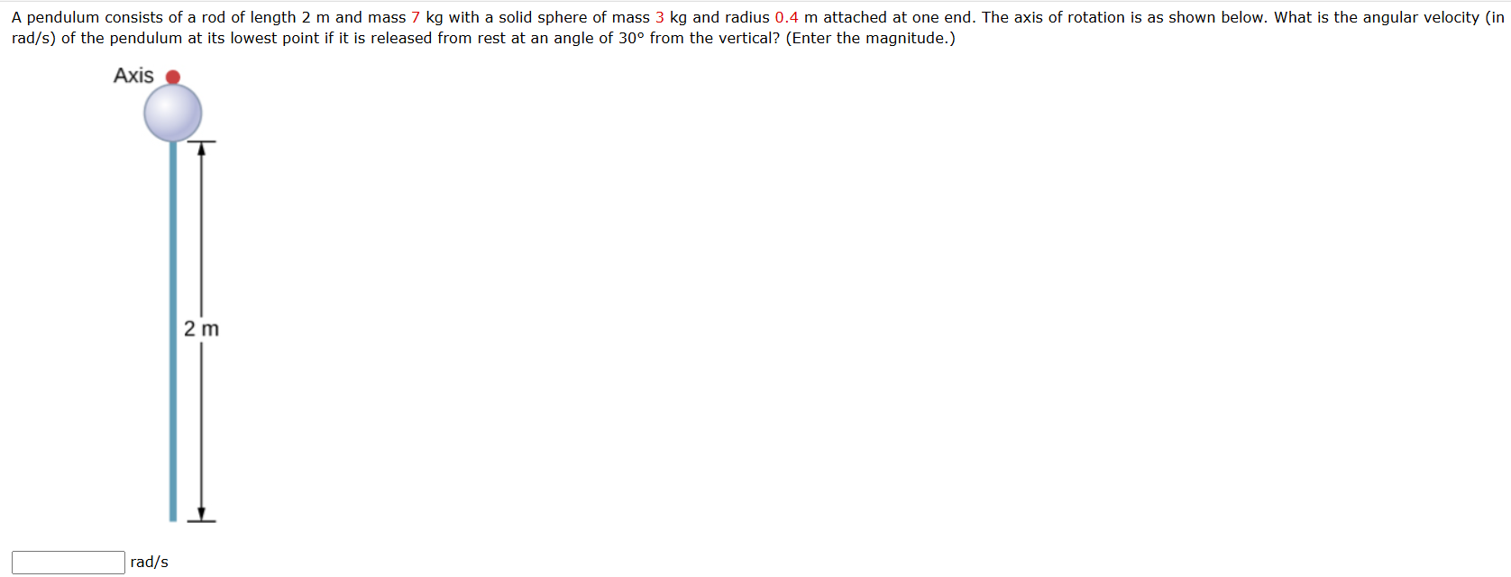 A pendulum consists of a rod of length 2 m and mass 7 kg with a solid sphere of mass 3 kg and radius 0.4 m attached at one end. The axis of rotation is as shown below. What is the angular velocity (in rad/s ) of the pendulum at its lowest point if it is released from rest at an angle of 30∘ from the vertical? (Enter the magnitude.) rad/s 