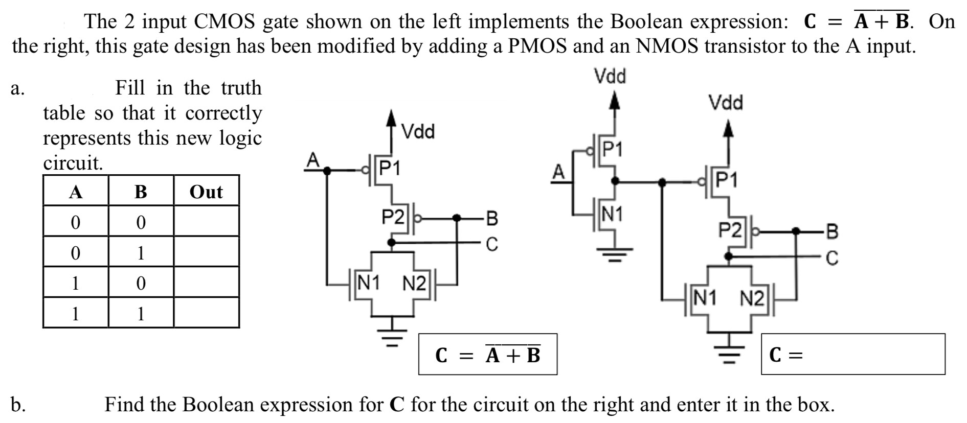The 2 input CMOS gate shown on the left implements the Boolean expression: C = A + B. On the right, this gate design has been modified by adding a PMOS and an NMOS transistor to the A input. a. Fill in the truth table so that it correctly represents this new logic circuit. b. Find the Boolean expression for C for the circuit on the right and enter it in the box. 