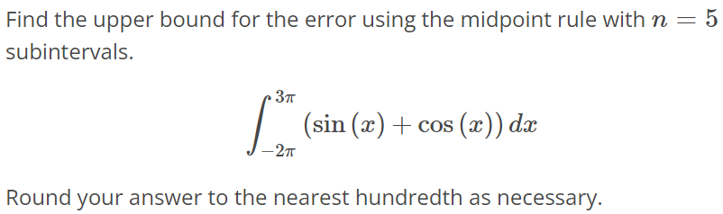 Find the upper bound for the error using the midpoint rule with n = 5 subintervals. ∫ 3π -2π (sin(x) + cos(x))dx Round your answer to the nearest hundredth as necessary.