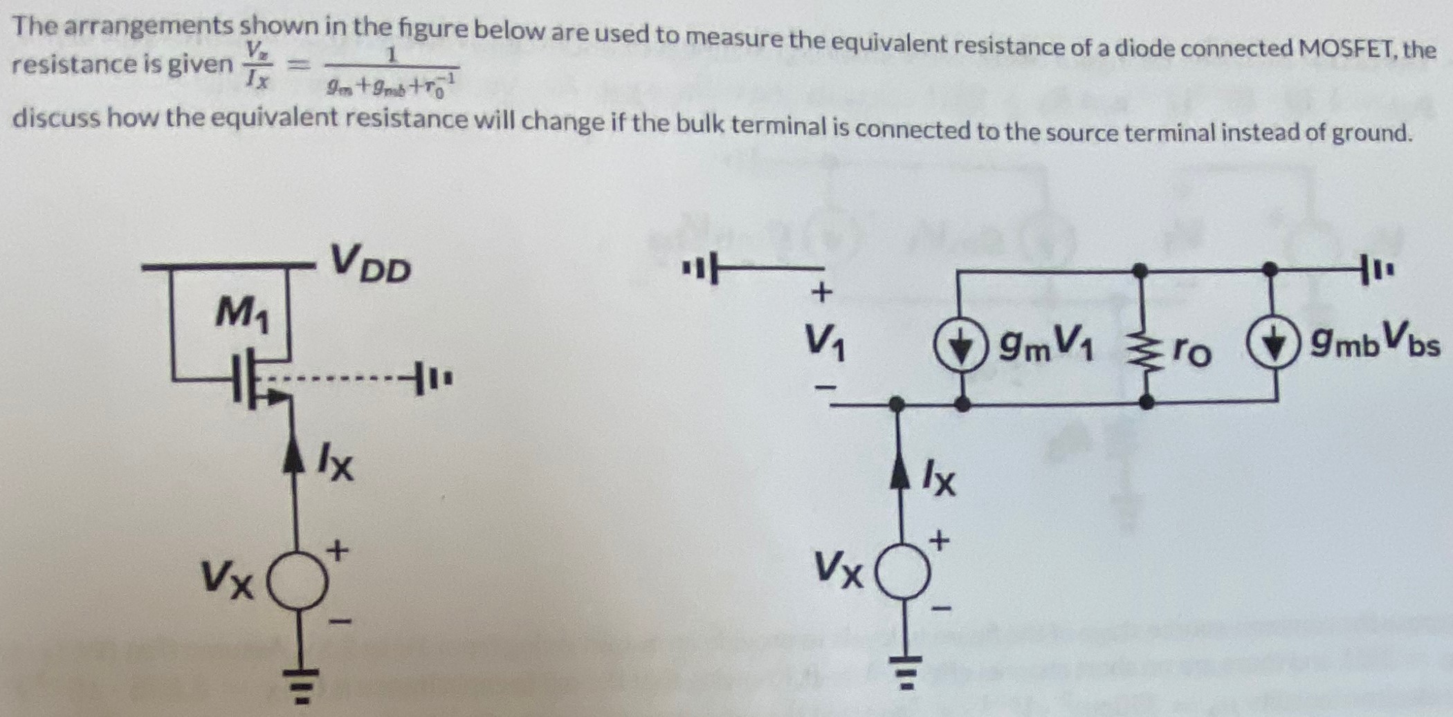 The arrangements shown in the figure below are used to measure the equivalent resistance of a diode connected MOSFET, the resistance is given Vx Ix = 1 gm + gmb + r0−1 discuss how the equivalent resistance will change if the bulk terminal is connected to the source terminal instead of ground.