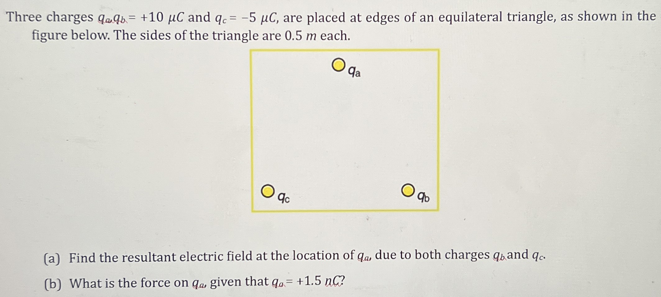 Three charges qa, qb = +10 μC and qc = −5 μC, are placed at edges of an equilateral triangle, as shown in the figure below. The sides of the triangle are 0.5 m each. (a) Find the resultant electric field at the location of qa, due to both charges qb and qc. (b) What is the force on qa, given that qa = +1.5 nC? 