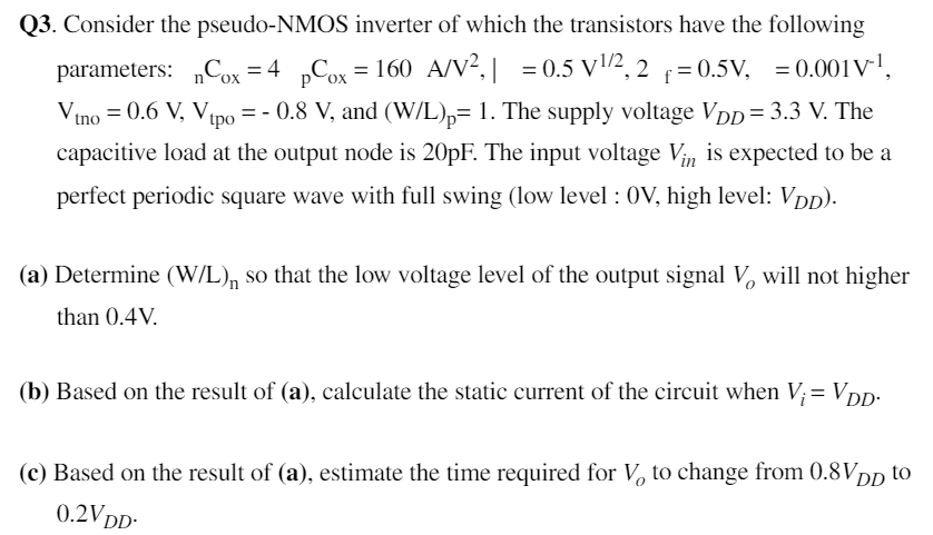 Q3. Consider the pseudo-NMOS inverter of which the transistors have the following parameters:μnCox = 4μpCox = 160 μA/V2, ∣γ| = 0.5 V1/2, 2Φf = 0.5 V, λ = 0.001 V−1, Vtno = 0.6 V, Vtpo = −0.8 V, and (W/L)p = 1. The supply voltage VDD = 3.3 V. The capacitive load at the output node is 20 pF. The input voltage Vin is expected to be a perfect periodic square wave with full swing (low level : 0 V, high level: VDD). (a) Determine (W/L)n so that the low voltage level of the output signal Vo will not higher than 0.4 V. (b) Based on the result of (a), calculate the static current of the circuit when Vi = VDD. (c) Based on the result of (a), estimate the time required for Vo to change from 0.8 VDD to 0.2VDD.