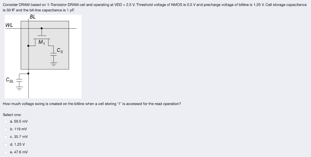 Consider DRAM based on 1-Transistor DRAM cell and operating at VDD = 2.5 V. Threshold voltage of NMOS is 0.5 V and precharge voltage of bitline is 1.25 V. Cell storage capacitance is 50 fF and the bit-line capacitance is 1 pF. How much voltage swing is created on the bitline when a cell storing ' 1 ' is accessed for the read operation? Select one: a. 59.5 mV b. 119 mV c. 35.7 mV d. 1.25 V e. 47.6 mV 