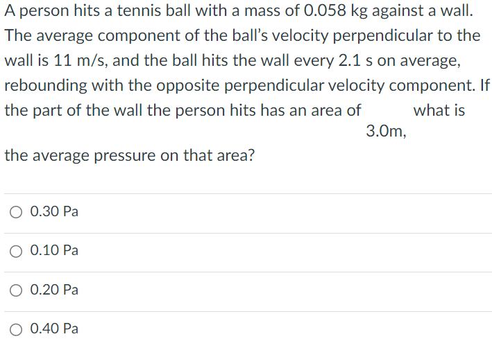 A person hits a tennis ball with a mass of 0.058 kg against a wall. The average component of the ball's velocity perpendicular to the wall is 11 m/s, and the ball hits the wall every 2.1 s on average, rebounding with the opposite perpendicular velocity component. If the part of the wall the person hits has an area of 3.0 m what is the average pressure on that area? 0.30 Pa 0.10 Pa 0.20 Pa 0.40 Pa 