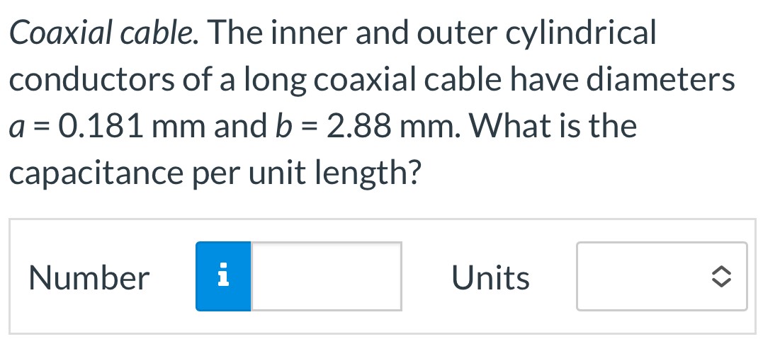 Coaxial cable. The inner and outer cylindrical conductors of a long coaxial cable have diameters a = 0.181 mm and b = 2.88 mm. What is the capacitance per unit length? Number Units