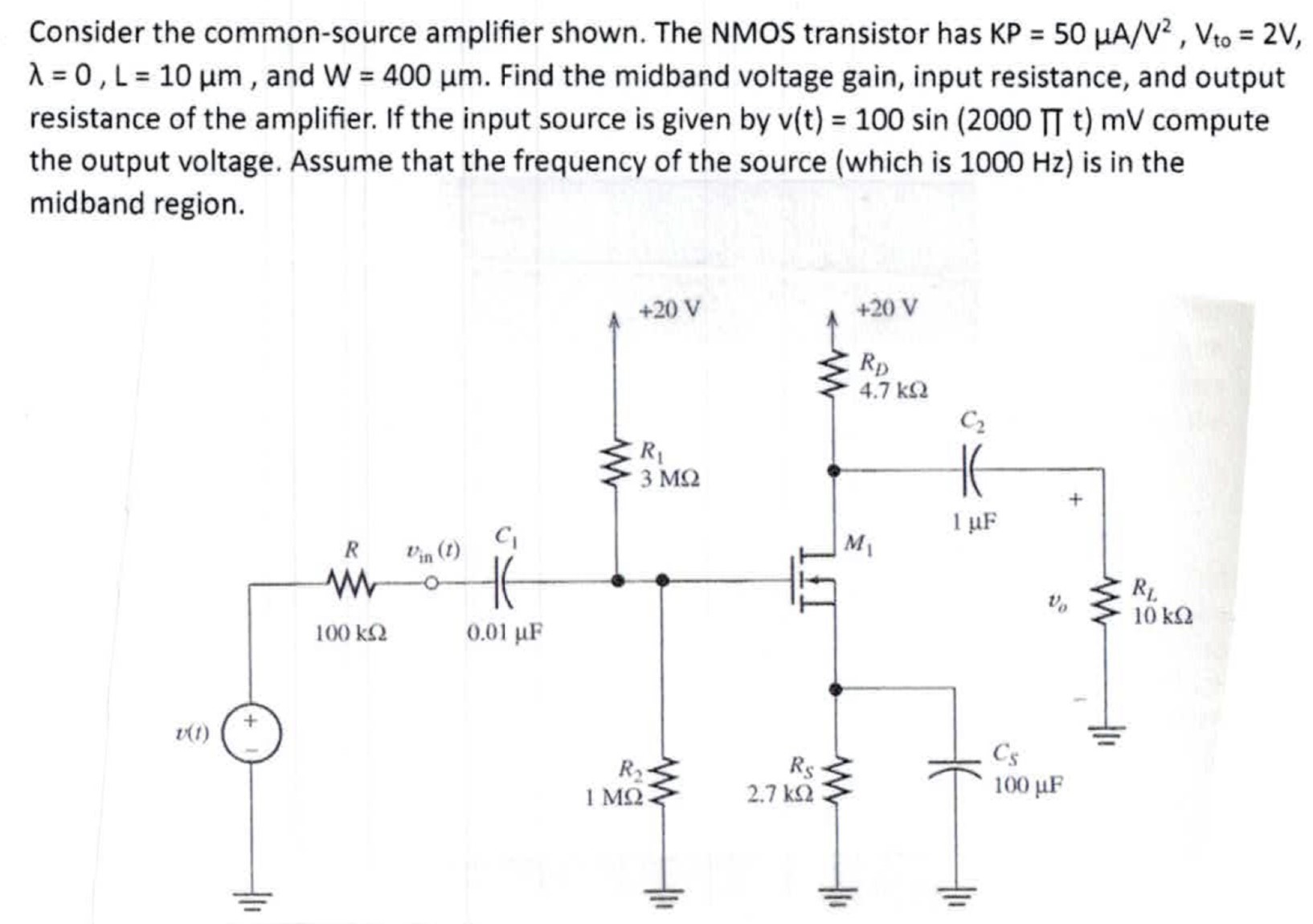 Consider the common-source amplifier shown. The NMOS transistor has KP = 50 μA/V2, Vto = 2 V, λ = 0, L = 10 μm, and W = 400 μm. Find the midband voltage gain, input resistance, and output resistance of the amplifier. If the input source is given by v(t) = 100 sin⁡(2000 Πt)mV compute the output voltage. Assume that the frequency of the source (which is 1000 Hz ) is in the midband region. 