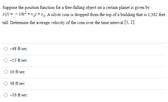 Suppose the position function for a free-falling object on a certain planet is given by s(t) = −16t2 + v0t + s0. A silver coin is dropped from the top of a building that is 1, 362 feet tall. Determine the average velocity of the coin over the time interval [1, 2]. −48 ft/sec −53 ft/sec 16 ft/sec 48 ft/sec −16 ft/sec