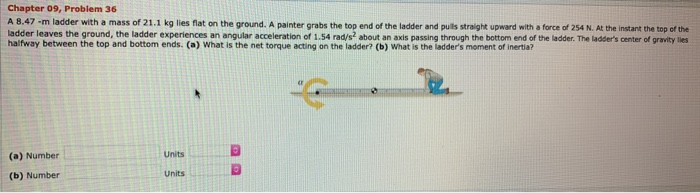 Chapter 09, Problem 36 A 8.47−m ladder with a mass of 21.1 kg lies flat on the ground. A painter grabs the top end of the ladder and pults straight upward with a force of 254 N. At the instant the top of the ladder leaves the ground, the ladder experiences an angular acceleration of 1.54 rad/s2 about an axis passing through the bottom end of the ladder. The ladser's center of gravity lies halfway between the top and bottom ends. (a) What is the net torque acting on the ladder? (b) What is the ladder's moment of inertia? (a) Number Units (b) Number Units