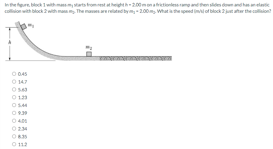 In the figure, block 1 with mass m1 starts from rest at height h = 2.00 m on a frictionless ramp and then slides down and has an elastic collision with block 2 with mass m2. The masses are related by m1 = 2.00 m2. What is the speed (m/s) of block 2 just after the collision? 0.45 14.7 5.63 1.23 5.44 9.39 4.01 2.34 8.35 11.2