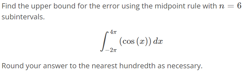 Find the upper bound for the error using the midpoint rule with n = 6 subintervals. ∫ 4π -2π (cos(x))dx Round your answer to the nearest hundredth as necessary.