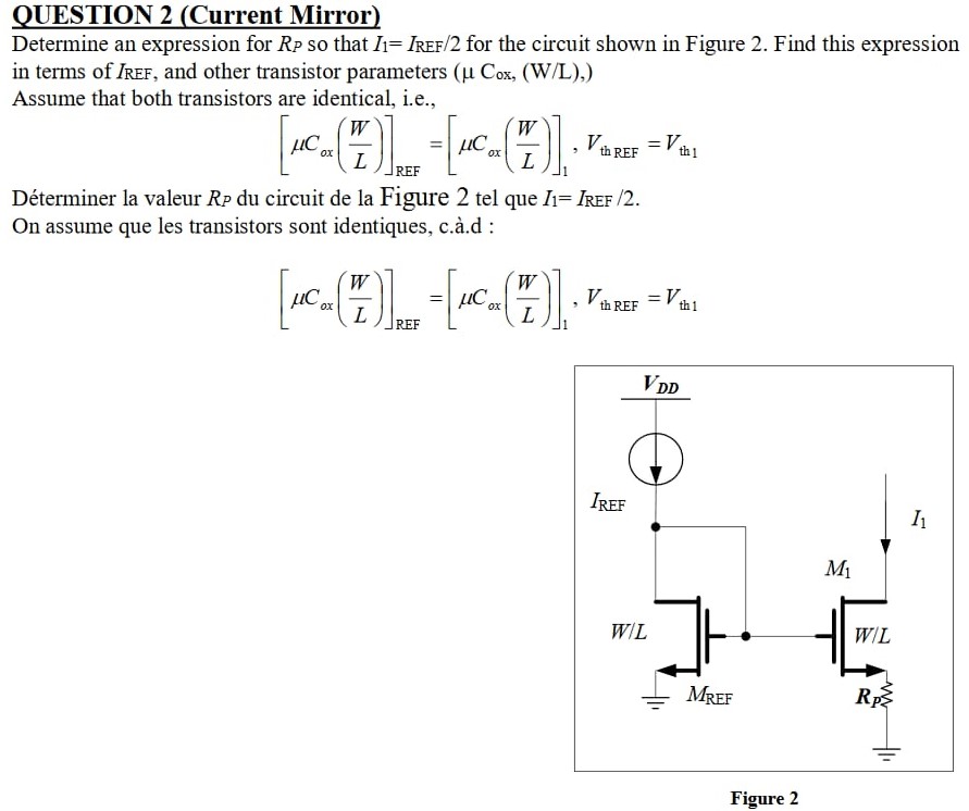 QUESTION 2 (Current Mirror) Determine an expression for RP so that I1 = IREF/2 for the circuit shown in Figure 2. Find this expression in terms of IREF, and other transistor parameters (μCox, (W/L) ) Assume that both transistors are identical, i. e. , [μCox(W L)]REF = [μCox(W L)]1, VthREF = Vth1