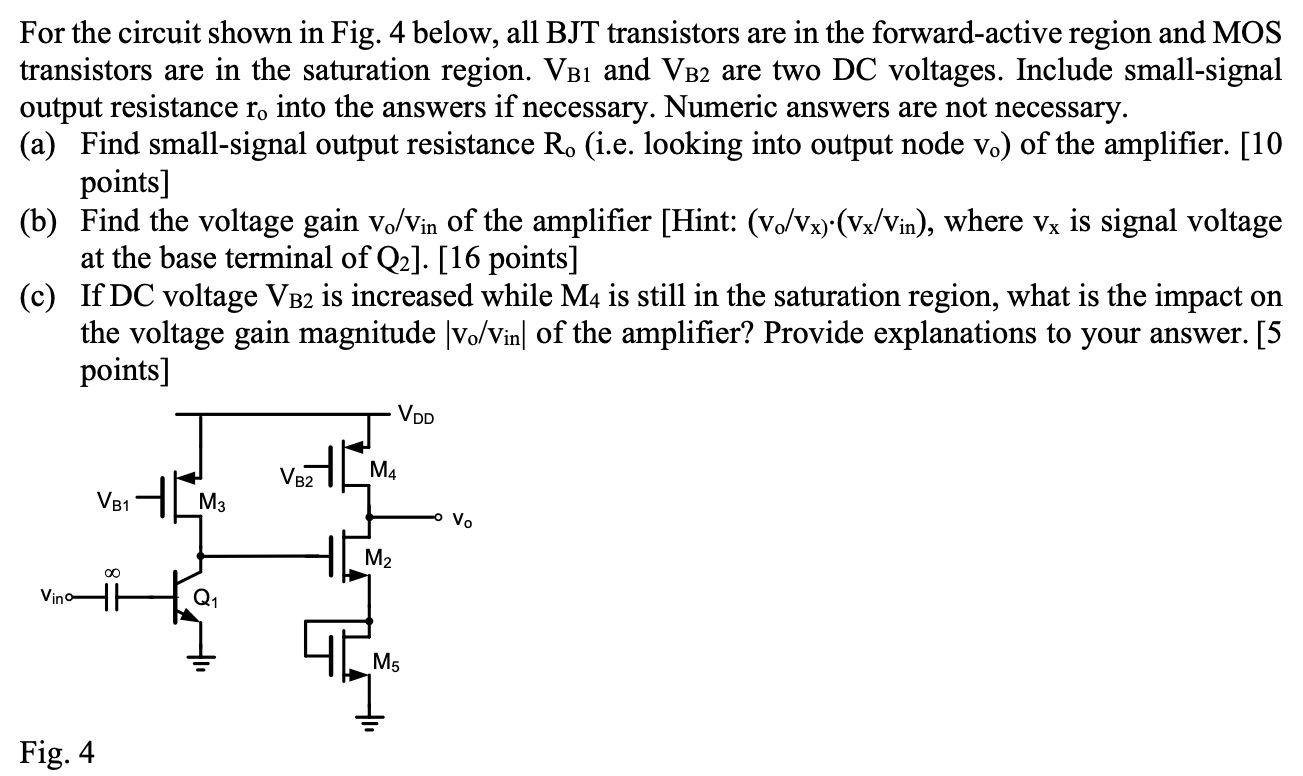 For the circuit shown in Fig. 4 below, all BJT transistors are in the forward-active region and MOS transistors are in the saturation region. VB1 and VB2 are two DC voltages. Include small-signal output resistance ro into the answers if necessary. Numeric answers are not necessary. (a) Find small-signal output resistance Ro (i.e. looking into output node vo) of the amplifier. [10 points] (b) Find the voltage gain vo/vin of the amplifier [Hint: (vo/vx)⋅(vx/vin), where vx is signal voltage at the base terminal of Q2]. [16 points] (c) If DC voltage VB2 is increased while M4 is still in the saturation region, what is the impact on the voltage gain magnitude |vo/vin| of the amplifier? Provide explanations to your answer. [5 points] Fig. 4