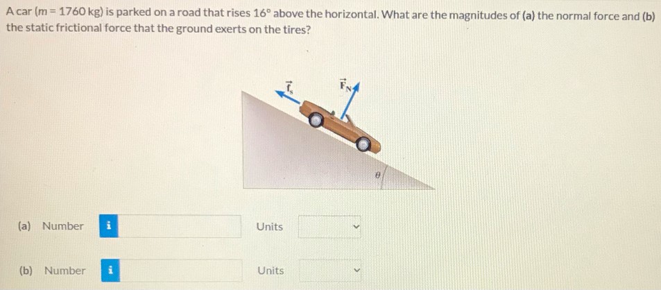 A car (m = 1760 kg) is parked on a road that rises 16∘ above the horizontal. What are the magnitudes of (a) the normal force and (b) the static frictional force that the ground exerts on the tires? (a) Number Units (b) Number Units