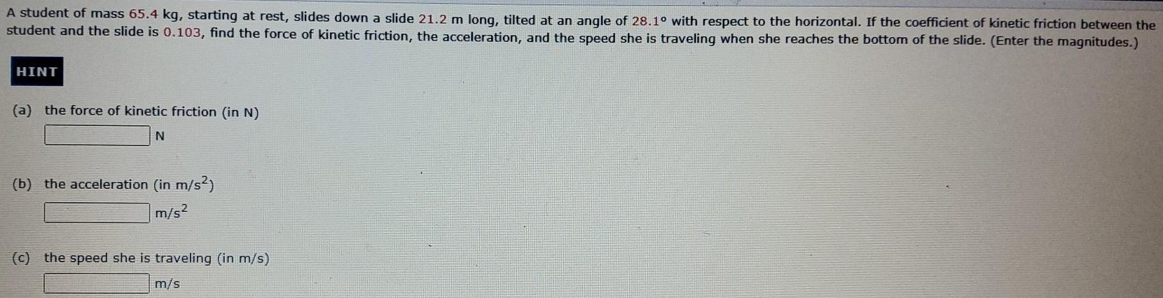 A student of mass 65.4 kg, starting at rest, slides down a slide 21.2 m long, tilted at an angle of 28.1∘ with respect to the horizontal. If the coefficient of kinetic friction between the student and the slide is 0.103 , find the force of kinetic friction, the acceleration, and the speed she is traveling when she reaches the bottom of the slide. (Enter the magnitudes.) HINT (a) the force of kinetic friction (in N) N (b) the acceleration (in m/s2) m/s2 (c) the speed she is traveling (in m/s) m/s