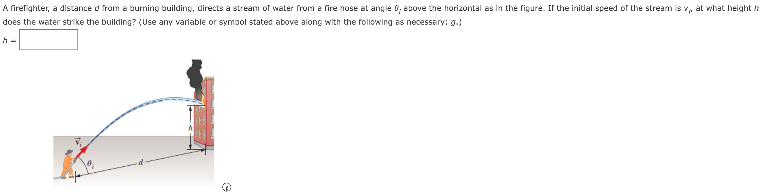 A firefighter, a distance d from a burning building, directs a stream of water from a fire hose at angle θi above the horizontal as in the figure. If the initial speed of the stream is vi, at what height h does the water strike the building? (Use any variable or symbol stated above along with the following as necessary: g.) h =