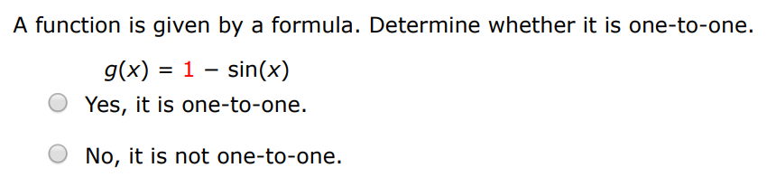 A function is given by a formula. Determine whether it is one-to-one. f(x) = x2 − 12 Yes, it is one-to-one. No, it is not one-to-one. A function is given by a formula. Determine whether it is one-to-one. g(x) = 1 − sin⁡(x) Yes, it is one-to-one. No, it is not one-to-one.