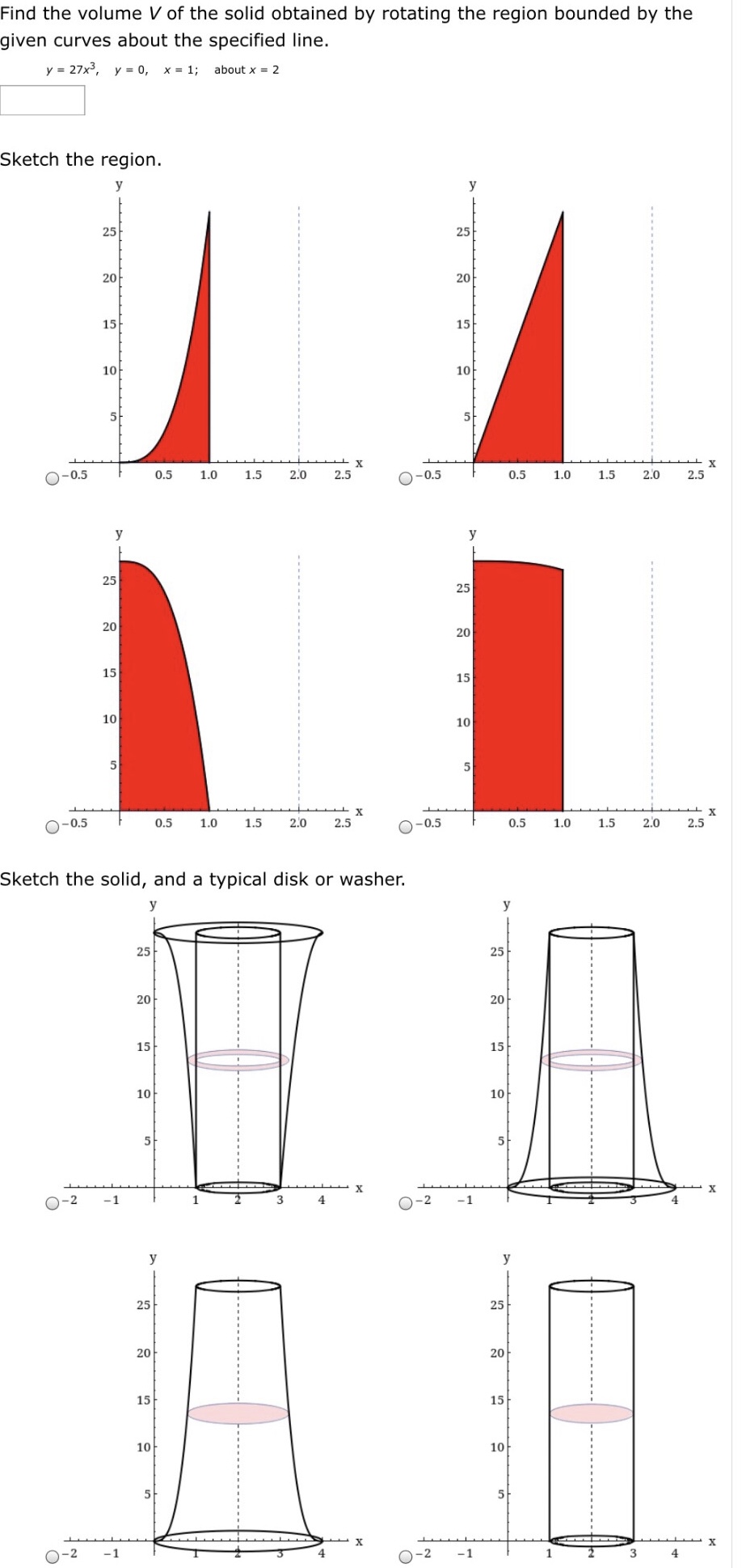 Find the volume V of the solid obtained by rotating the region bounded by the given curves about the specified line. y = 27x3, y = 0, x = 1; about x = 2 Sketch the region. Sketch the solid, and a typical disk or washer.