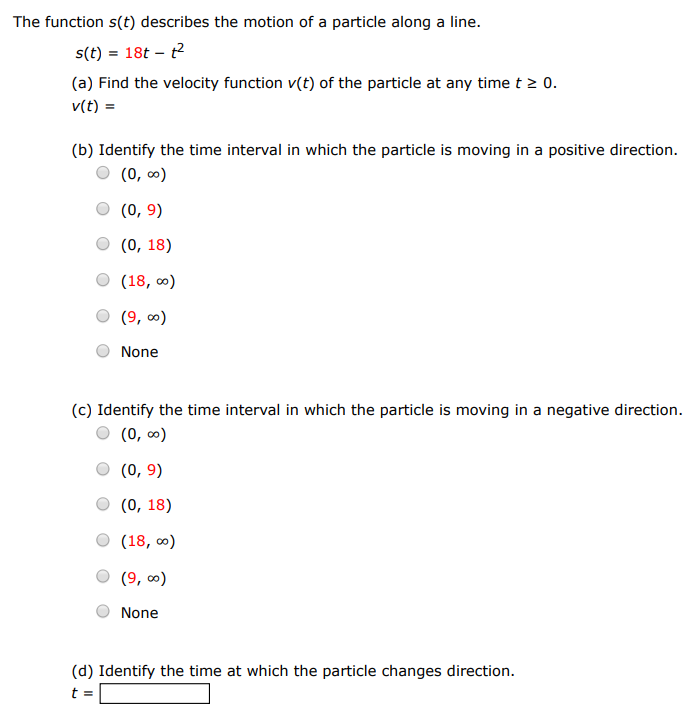 The function s(t) describes the motion of a particle along a line. s(t) = 18t − t2 (a) Find the velocity function v(t) of the particle at any time t ≥ 0. v(t) = (b) Identify the time interval in which the particle is moving in a positive direction. (0, ∞) (0, 9) (0, 18) (18, ∞) (9, ∞) None (c) Identify the time interval in which the particle is moving in a negative direction. (0, ∞) (0, 9) (0, 18) (18, ∞) (9, ∞) None (d) Identify the time at which the particle changes direction. t =