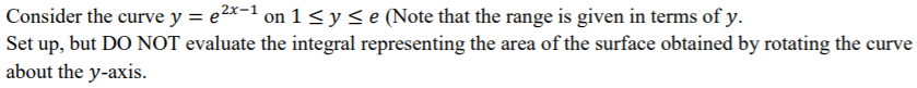 Consider the curve y = e^2x-1 on 1 ≤ y ≤ e (Note that the range is given in terms of y. Set up, but DO NOT evaluate the integral representing the area of the surface obtained by rotating the curve about the y-axis.