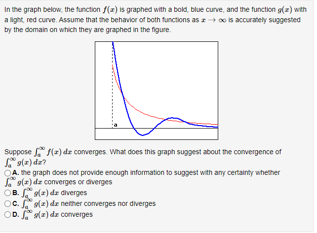 In the graph below, the function f(x) is graphed with a bold, blue curve, and the function g(x) with a light, red curve. Assume that the behavior of both functions as x → ∞ is accurately suggested by the domain on which they are graphed in the figure. Suppose ∫ a ∞ f(x)dx converges. What does this graph suggest about the convergence of ∫ a ∞ g(x)dx? A. the graph does not provide enough information to suggest with any certainty whether ∫ a ∞ g(x)dx converges or diverges B. ∫ a ∞ g(x)dx diverges C. ∫ a ∞ g(x)dx neither converges nor diverges D. ∫ a ∞ g(x)dx converges 