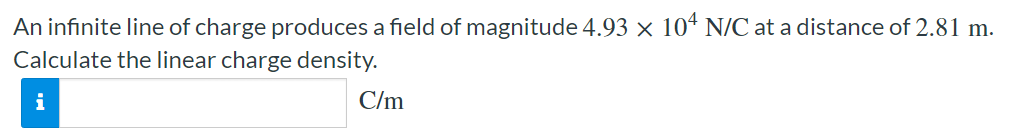 An infinite line of charge produces a field of magnitude 4.93×104 N/C at a distance of 2.81 m. Calculate the linear charge density. C/m