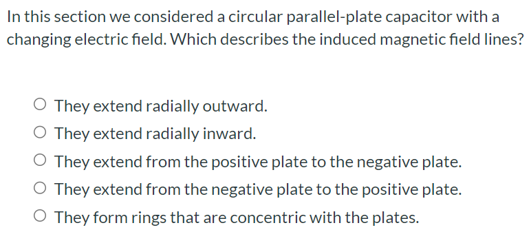 In this section we considered a circular parallel-plate capacitor with a changing electric field. Which describes the induced magnetic field lines? They extend radially outward. They extend radially inward. They extend from the positive plate to the negative plate. They extend from the negative plate to the positive plate. They form rings that are concentric with the plates.