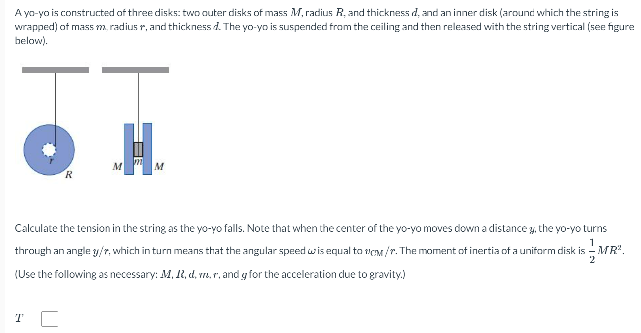 A yo-yo is constructed of three disks: two outer disks of mass M, radius R, and thickness d, and an inner disk (around which the string is wrapped) of mass m, radius r, and thickness d. The yo-yo is suspended from the ceiling and then released with the string vertical (see figure below). Calculate the tension in the string as the yo-yo falls. Note that when the center of the yo-yo moves down a distance y, the yo-yo turns through an angle y/r, which in turn means that the angular speed ω is equal to vCM/r. The moment of inertia of a uniform disk is 12 MR2. (Use the following as necessary: M, R, d, m, r, and g for the acceleration due to gravity.) T =