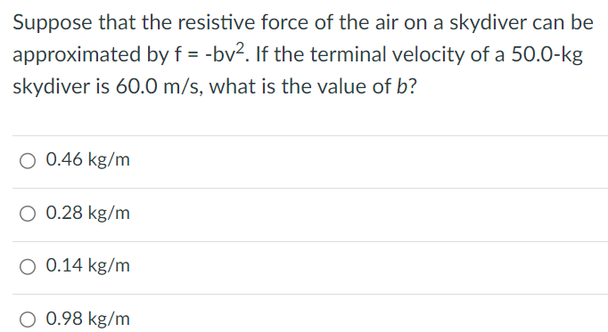 Suppose that the resistive force of the air on a skydiver can be approximated by f = -bv2. If the terminal velocity of a 50.0-kg skydiver is 60.0 m/s, what is the value of b? 0.46 kg/m 0.28 kg/m 0.14 kg/m 0.98 kg/m 