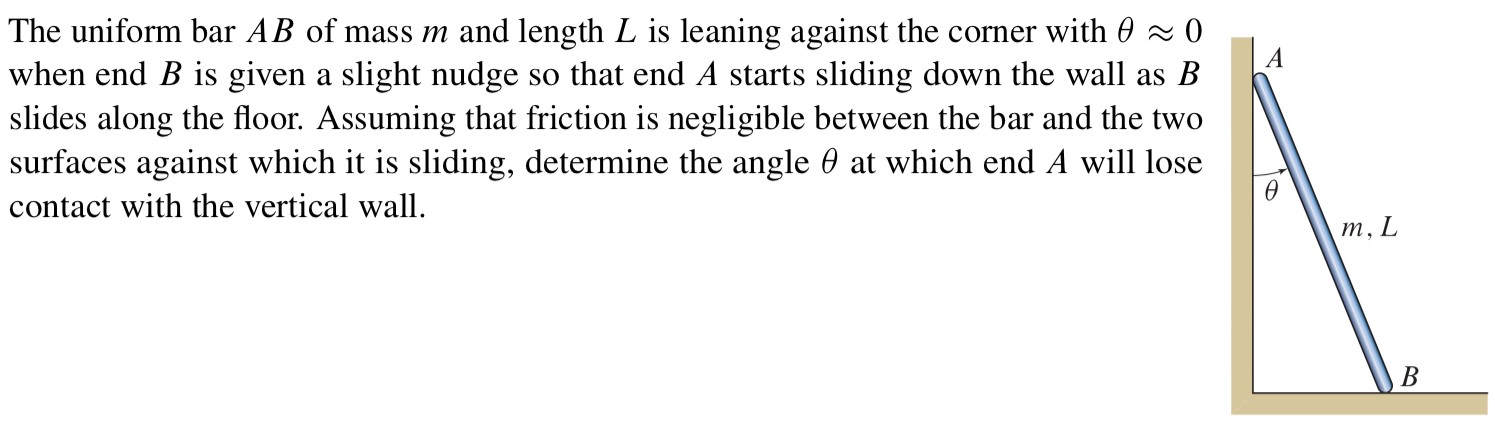 The uniform bar AB of mass m and length L is leaning against the corner with θ ≈ 0 when end B is given a slight nudge so that end A starts sliding down the wall as B slides along the floor. Assuming that friction is negligible between the bar and the two surfaces against which it is sliding, determine the angle θ at which end A will lose contact with the vertical wall.