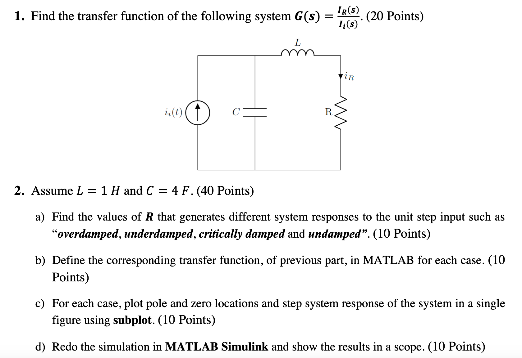 Find the transfer function of the following system G(s) = IR(s) Ii(s). (20 Points)Assume L = 1 H and C = 4 F. (40 Points) a) Find the values of R that generates different system responses to the unit step input such as "overdamped, underdamped, critically damped and undamped". (10 Points) b) Define the corresponding transfer function, of previous part, in MATLAB for each case. (10 Points) c) For each case, plot pole and zero locations and step system response of the system in a single figure using subplot. (10 Points) d) Redo the simulation in MATLAB Simulink and show the results in a scope. (10 Points) 