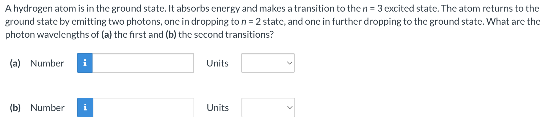 A hydrogen atom is in the ground state. It absorbs energy and makes a transition to the n = 3 excited state. The atom returns to the ground state by emitting two photons, one in dropping to n = 2 state, and one in further dropping to the ground state. What are the photon wavelengths of (a) the first and (b) the second transitions? (a) Number Units (b) Number Units