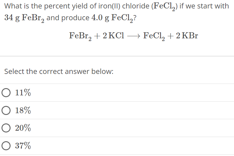 What is the percent yield of iron(II) chloride (FeCl2) if we start with 34 gFeBr2 and produce 4.0 gFeCl2 ? FeBr2 + 2 KCl ⟶ FeCl2 + 2 KBr Select the correct answer below: 11% 18% 20% 37%