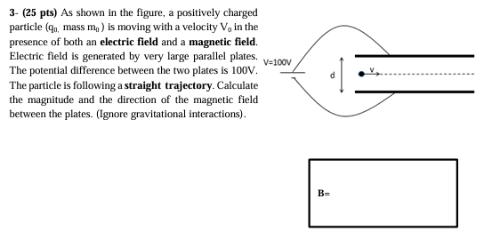 3- (25 pts) As shown in the figure, a positively charged particle (q0, mass m0) is moving with a velocity V0 in the presence of both an electric field and a magnetic field. Electric field is generated by very large parallel plates. The potential difference between the two plates is 100 V. The particle is following a straight trajectory. Calculate the magnitude and the direction of the magnetic field between the plates. (Ignore gravitational interactions).