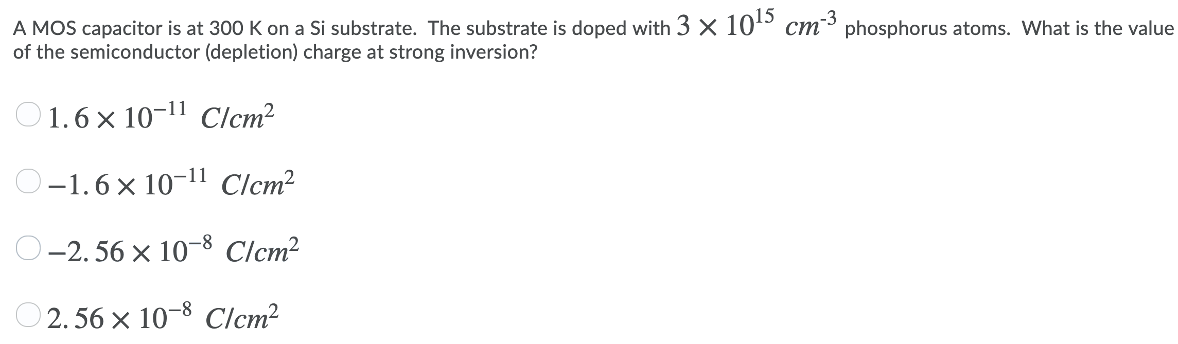 A MOS capacitor is at 300 K on a Si substrate. The substrate is doped with 3×1015 cm−3 phosphorus atoms. What is the value of the semiconductor (depletion) charge at strong inversion? 1.6×10−11 C/cm2 −1.6×10−11 C/cm2 −2.56×10−8 C/cm2 2.56×10−8 C/cm2