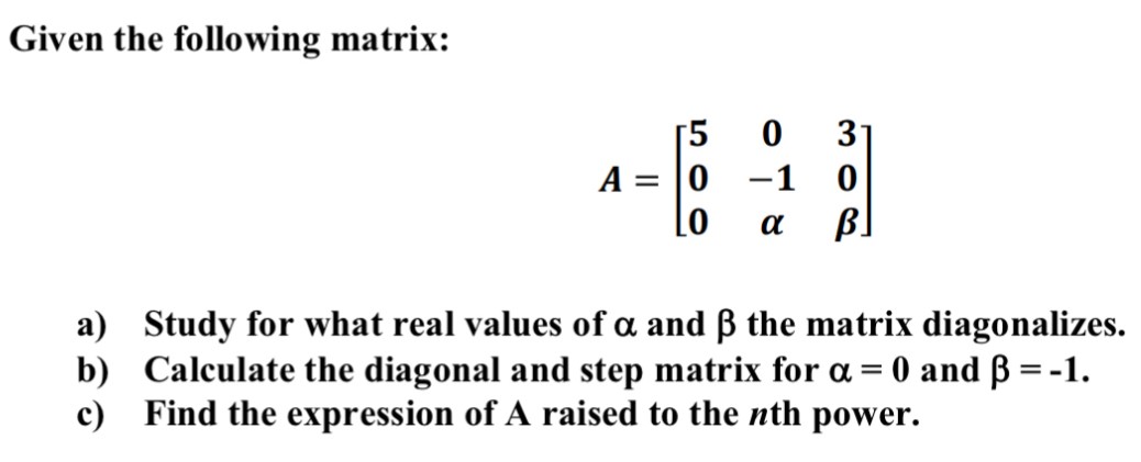 Given the following matrix: A = [5 0 3 0 −1 0 0 α β] a) Study for what real values of α and β the matrix diagonalizes. b) Calculate the diagonal and step matrix for α = 0 and β = −1. c) Find the expression of A raised to the nth power.