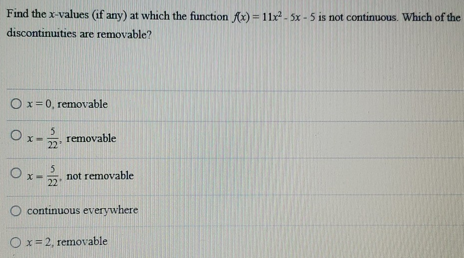 Find the x-values (if any) at which the function f(x) = 11x2 − 5x − 5 is not continuous. Which of the discontinuities are removable? x = 0, removable x = 5 22, removable x = 5 22, not removable continuous everywhere x = 2, removable