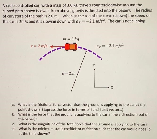 A radio controlled car, with a mass of 3.0 kg, travels counterclockwise around the curved path shown (viewed from above, gravity is directed into the paper). The radius of curvature of the path is 2.0 m. When at the top of the curve (shown) the speed of the car is 2 m/s and it is slowing down with aT = −2.1 m/s2. The car is not slipping. a. What is the frictional force vector that the ground is applying to the car at the point shown? (Express the force in terms of i and j unit vectors.) b. What is the force that the ground is applying to the car in the z-direction (out of the paper)? c. What is the magnitude of the total force that the ground is applying to the car? d. What is the minimum static coefficient of friction such that the car would not slip at the time shown?