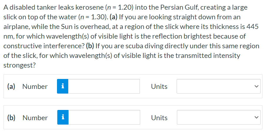 A disabled tanker leaks kerosene (n = 1.20) into the Persian Gulf, creating a large slick on top of the water (n = 1.30). (a) If you are looking straight down from an airplane, while the Sun is overhead, at a region of the slick where its thickness is 445 nm , for which wavelength(s) of visible light is the reflection brightest because of constructive interference? (b) If you are scuba diving directly under this same region of the slick, for which wavelength(s) of visible light is the transmitted intensity strongest? (a) Number Units (b) Number Units