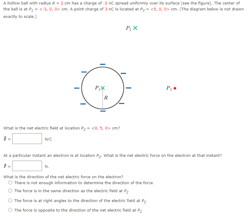 A hollow ball with radius R = 2 cm has a charge of -2 nC spread uniformly over its surface (see the figure). The center of the ball is at P1 = ⟨−3, 0, 0⟩cm. A point charge of 3 nC is located at P3 = ⟨5, 0, 0⟩ cm. (The diagram below is not drawn exactly to scale.) What is the net electric field at location P2 = ⟨0, 5, 0⟩ cm? E→ = N/C At a particular instant an electron is at location P2. What is the net electric force on the electron at that instant? F⇀ = N What is the direction of the net electric force on the electron? There is not enough information to determine the direction of the force The force is in the same direction as the electric field at P2 The force is at right angles to the direction of the electric field at P2 The force is opposite to the direction of the net electric field at P2