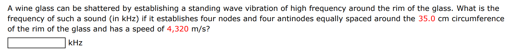 A wine glass can be shattered by establishing a standing wave vibration of high frequency around the rim of the glass. What is the frequency of such a sound (in kHz ) if it establishes four nodes and four antinodes equally spaced around the 35.0 cm circumference of the rim of the glass and has a speed of 4,320 m/s ? kHz 