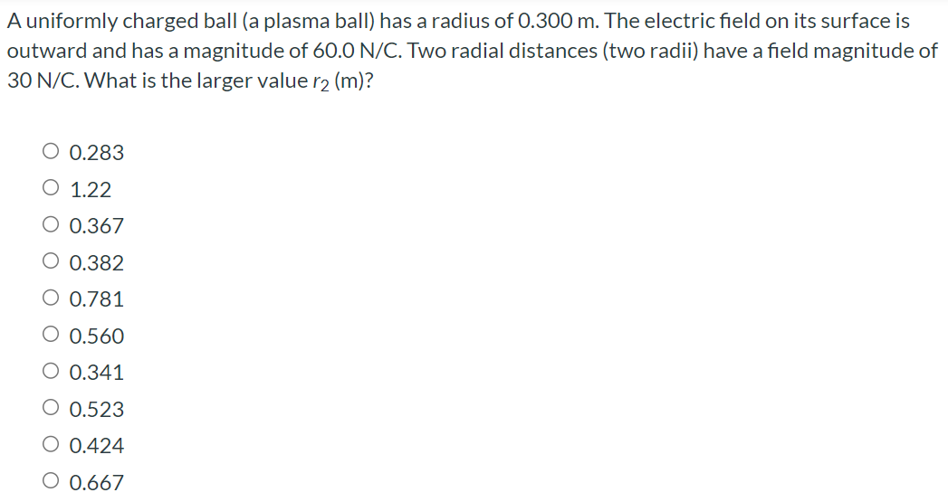 A uniformly charged ball (a plasma ball) has a radius of 0.300 m. The electric field on its surface is outward and has a magnitude of 60.0 N/C. Two radial distances (two radii) have a field magnitude of 30 N/C. What is the larger value r2 (m)? 0.283 1.22 0.367 0.382 0.781 0.560 0.341 0.523 0.424 0.667